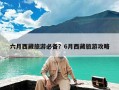 六月西藏旅游必备？6月西藏旅游攻略