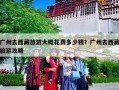 广州去西藏旅游大概花费多少钱？广州去西藏旅游攻略