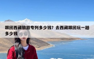 跟团西藏旅游专列多少钱？去西藏跟团玩一趟多少钱