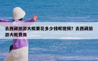 去西藏旅游大概要花多少钱呢视频？去西藏旅游大概费用