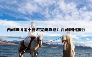 西藏跟团游十日游完美攻略？西藏跟团旅行