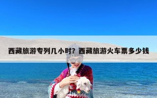 西藏旅游专列几小时？西藏旅游火车票多少钱