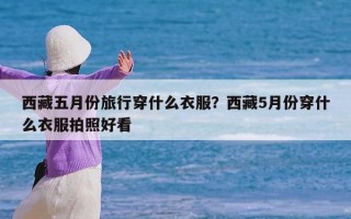 西藏五月份旅行穿什么衣服？西藏5月份穿什么衣服拍照好看