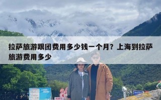 拉萨旅游跟团费用多少钱一个月？上海到拉萨旅游费用多少