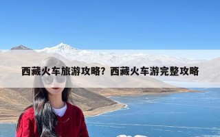 西藏火车旅游攻略？西藏火车游完整攻略