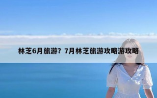 林芝6月旅游？7月林芝旅游攻略游攻略