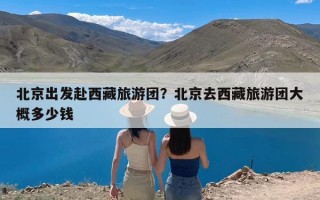 北京出发赴西藏旅游团？北京去西藏旅游团大概多少钱