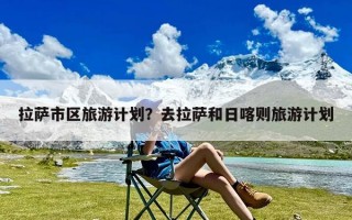 拉萨市区旅游计划？去拉萨和日喀则旅游计划