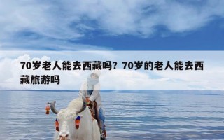 70岁老人能去西藏吗？70岁的老人能去西藏旅游吗