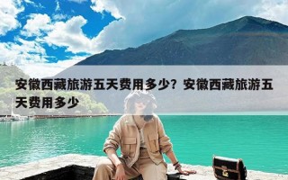 安徽西藏旅游五天费用多少？安徽西藏旅游五天费用多少