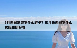 3月西藏旅游穿什么鞋子？三月去西藏穿什么衣服拍照好看