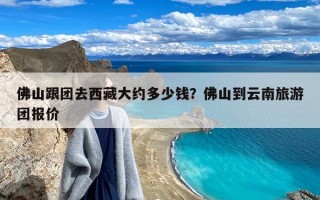 佛山跟团去西藏大约多少钱？佛山到云南旅游团报价