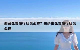 西藏弘吉旅行社怎么样？拉萨市弘吉旅行社怎么样