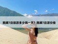 西藏7日旅游多少钱一天？西藏7日游价格