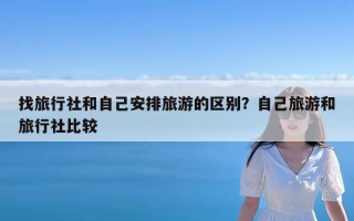 找旅行社和自己安排旅游的区别？自己旅游和旅行社比较