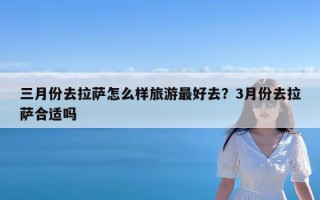 三月份去拉萨怎么样旅游最好去？3月份去拉萨合适吗