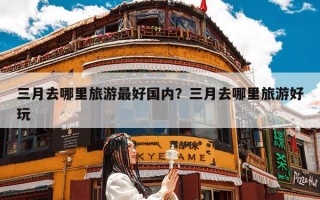 三月去哪里旅游最好国内？三月去哪里旅游好玩