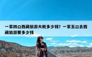 一家四口西藏旅游大概多少钱？一家五口去西藏旅游要多少钱