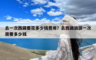 去一次西藏要花多少钱费用？去西藏旅游一次需要多少钱