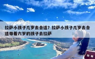 拉萨小孩子几岁去合适？拉萨小孩子几岁去合适带着六岁的孩子去拉萨