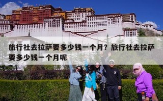 旅行社去拉萨要多少钱一个月？旅行社去拉萨要多少钱一个月呢