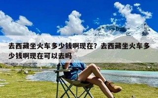 去西藏坐火车多少钱啊现在？去西藏坐火车多少钱啊现在可以去吗