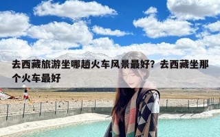 去西藏旅游坐哪趟火车风景最好？去西藏坐那个火车最好