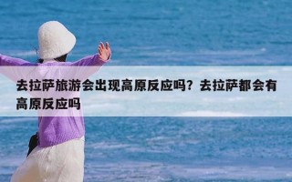 去拉萨旅游会出现高原反应吗？去拉萨都会有高原反应吗