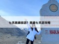 七天西藏旅游？西藏七天游攻略