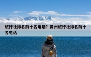 旅行社排名前十名电话？贵州旅行社排名前十名电话