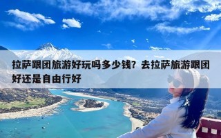 拉萨跟团旅游好玩吗多少钱？去拉萨旅游跟团好还是自由行好