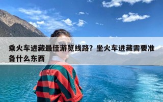 乘火车进藏最佳游览线路？坐火车进藏需要准备什么东西