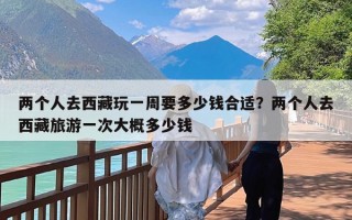 两个人去西藏玩一周要多少钱合适？两个人去西藏旅游一次大概多少钱