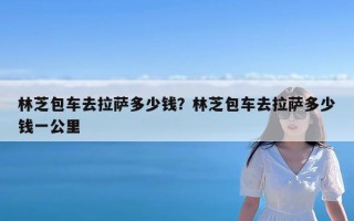 林芝包车去拉萨多少钱？林芝包车去拉萨多少钱一公里