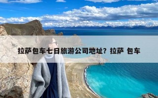 拉萨包车七日旅游公司地址？拉萨 包车