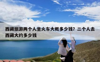 西藏旅游两个人坐火车大概多少钱？二个人去西藏大约多少钱