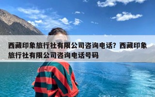 西藏印象旅行社有限公司咨询电话？西藏印象旅行社有限公司咨询电话号码