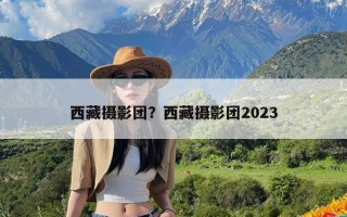 西藏摄影团？西藏摄影团2023