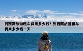 到西藏旅游租车费用多少钱？到西藏旅游租车费用多少钱一天