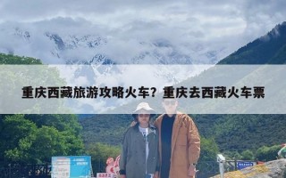 重庆西藏旅游攻略火车？重庆去西藏火车票