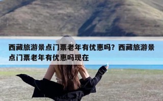 西藏旅游景点门票老年有优惠吗？西藏旅游景点门票老年有优惠吗现在