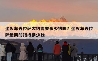 坐火车去拉萨大约需要多少钱呢？坐火车去拉萨最美的路线多少钱