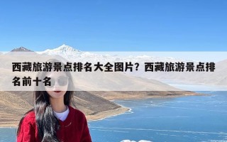 西藏旅游景点排名大全图片？西藏旅游景点排名前十名