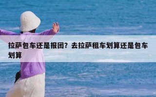 拉萨包车还是报团？去拉萨租车划算还是包车划算