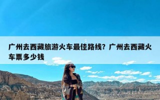 广州去西藏旅游火车最佳路线？广州去西藏火车票多少钱