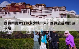 西藏跟团六日游多少钱一天？西藏旅游跟团游攻略