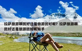 拉萨旅游跟团好还是旅游团好呢？拉萨旅游跟团好还是旅游团好呢知乎