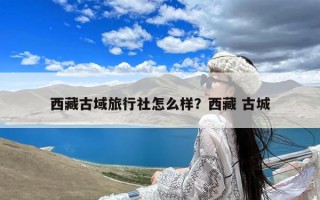 西藏古域旅行社怎么样？西藏 古城