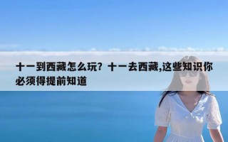 十一到西藏怎么玩？十一去西藏,这些知识你必须得提前知道