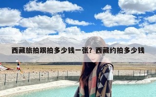 西藏旅拍跟拍多少钱一张？西藏约拍多少钱